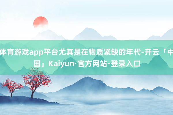 体育游戏app平台尤其是在物质紧缺的年代-开云「中国」Kaiyun·官方网站-登录入口