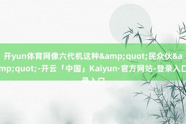 开yun体育网像六代机这种&quot;民众伙&quot;-开云「中国」Kaiyun·官方网站-登录入口