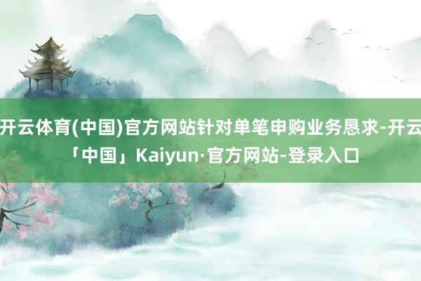 开云体育(中国)官方网站针对单笔申购业务恳求-开云「中国」Kaiyun·官方网站-登录入口