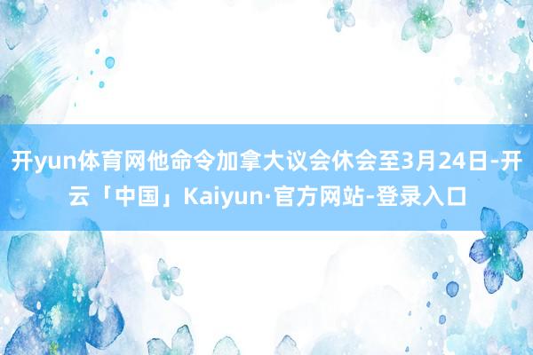 开yun体育网他命令加拿大议会休会至3月24日-开云「中国」Kaiyun·官方网站-登录入口