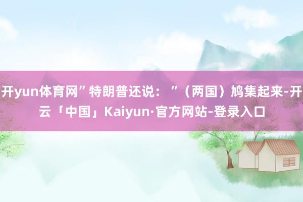 开yun体育网”特朗普还说：“（两国）鸠集起来-开云「中国」Kaiyun·官方网站-登录入口