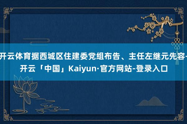 开云体育据西城区住建委党组布告、主任左继元先容-开云「中国」Kaiyun·官方网站-登录入口