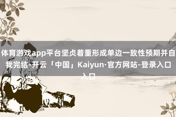 体育游戏app平台坚贞着重形成单边一致性预期并自我完结-开云「中国」Kaiyun·官方网站-登录入口