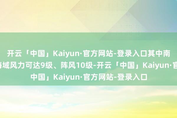 开云「中国」Kaiyun·官方网站-登录入口其中南海西南部的部分海域风力可达9级、阵风10级-开云「中国」Kaiyun·官方网站-登录入口