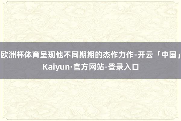 欧洲杯体育呈现他不同期期的杰作力作-开云「中国」Kaiyun·官方网站-登录入口