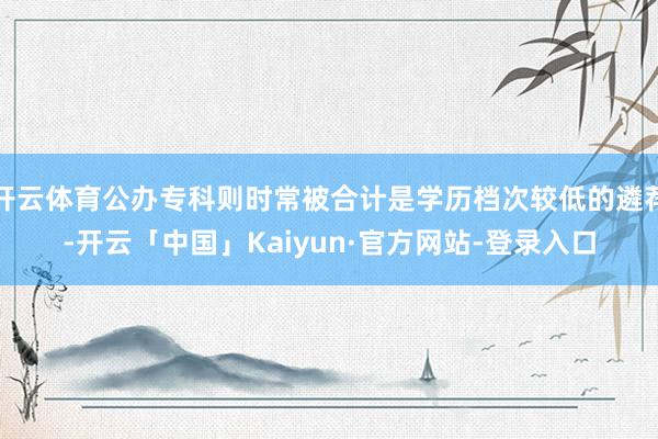 开云体育公办专科则时常被合计是学历档次较低的遴荐-开云「中国」Kaiyun·官方网站-登录入口