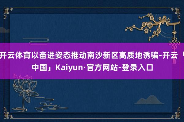 开云体育以奋进姿态推动南沙新区高质地诱骗-开云「中国」Kaiyun·官方网站-登录入口