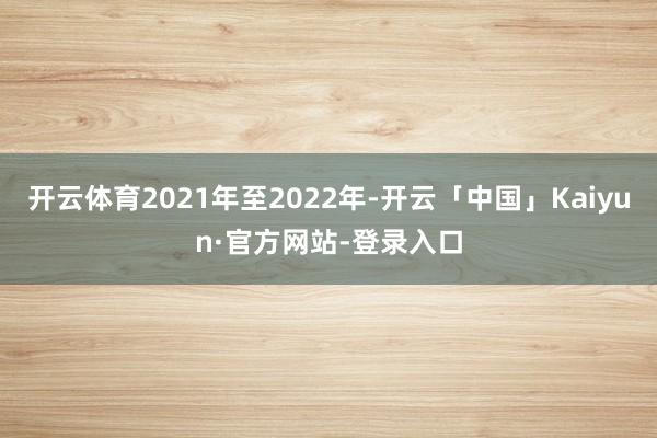 开云体育2021年至2022年-开云「中国」Kaiyun·官方网站-登录入口