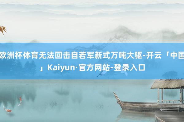 欧洲杯体育无法回击自若军新式万吨大驱-开云「中国」Kaiyun·官方网站-登录入口
