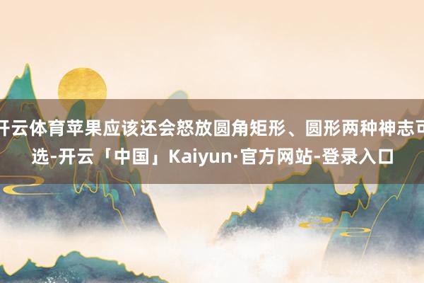 开云体育苹果应该还会怒放圆角矩形、圆形两种神志可选-开云「中国」Kaiyun·官方网站-登录入口