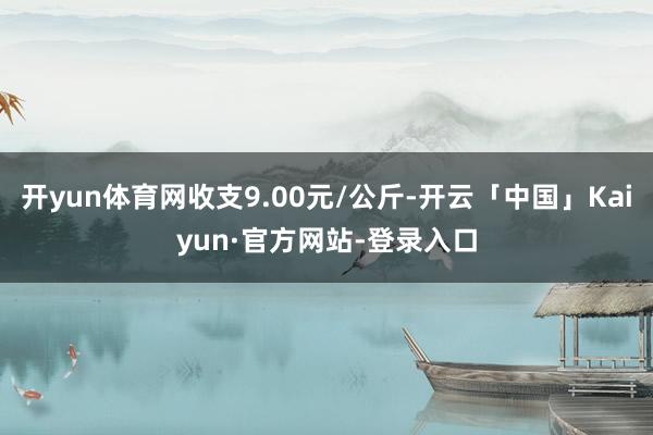 开yun体育网收支9.00元/公斤-开云「中国」Kaiyun·官方网站-登录入口