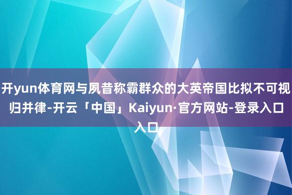 开yun体育网与夙昔称霸群众的大英帝国比拟不可视归并律-开云「中国」Kaiyun·官方网站-登录入口