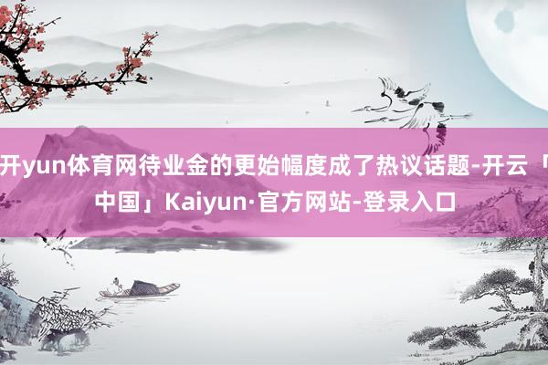 开yun体育网待业金的更始幅度成了热议话题-开云「中国」Kaiyun·官方网站-登录入口
