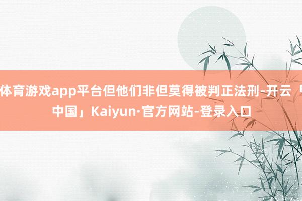 体育游戏app平台但他们非但莫得被判正法刑-开云「中国」Kaiyun·官方网站-登录入口
