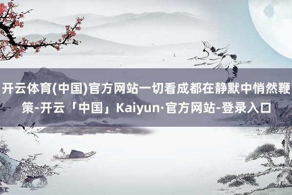 开云体育(中国)官方网站一切看成都在静默中悄然鞭策-开云「中国」Kaiyun·官方网站-登录入口