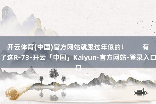 开云体育(中国)官方网站就跟过年似的！        有了这R-73-开云「中国」Kaiyun·官方网站-登录入口