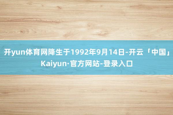 开yun体育网降生于1992年9月14日-开云「中国」Kaiyun·官方网站-登录入口