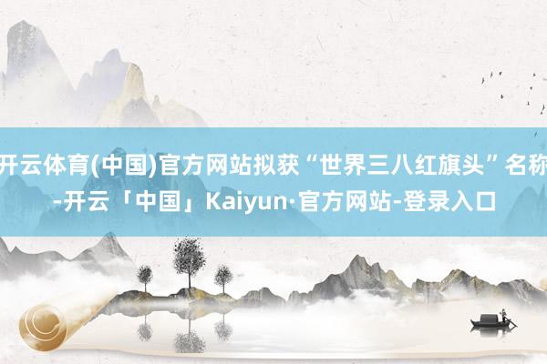 开云体育(中国)官方网站拟获“世界三八红旗头”名称-开云「中国」Kaiyun·官方网站-登录入口
