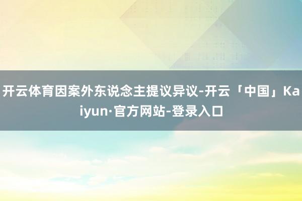 开云体育因案外东说念主提议异议-开云「中国」Kaiyun·官方网站-登录入口
