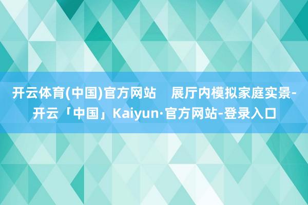 开云体育(中国)官方网站    展厅内模拟家庭实景-开云「中国」Kaiyun·官方网站-登录入口