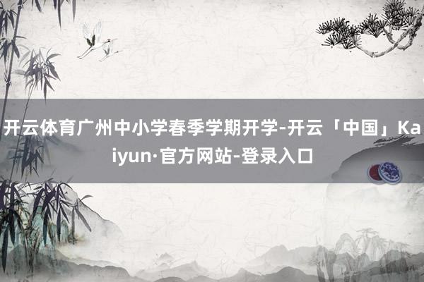 开云体育广州中小学春季学期开学-开云「中国」Kaiyun·官方网站-登录入口