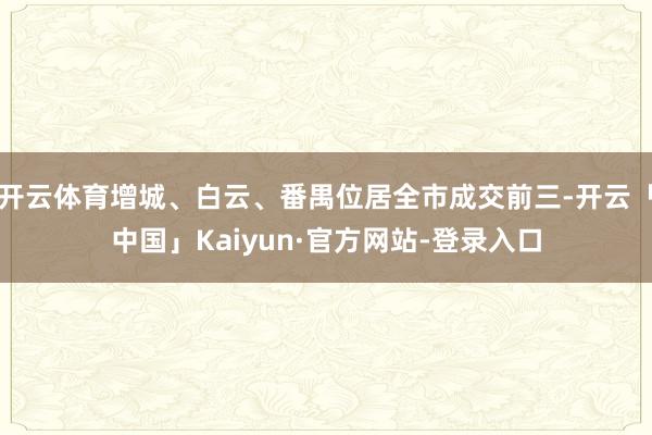 开云体育增城、白云、番禺位居全市成交前三-开云「中国」Kaiyun·官方网站-登录入口