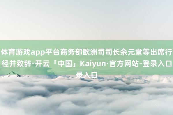 体育游戏app平台商务部欧洲司司长余元堂等出席行径并致辞-开云「中国」Kaiyun·官方网站-登录入口