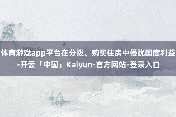 体育游戏app平台在分拨、购买住房中侵扰国度利益-开云「中国」Kaiyun·官方网站-登录入口