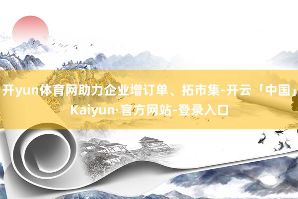 开yun体育网助力企业增订单、拓市集-开云「中国」Kaiyun·官方网站-登录入口