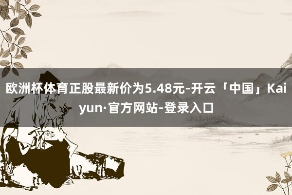欧洲杯体育正股最新价为5.48元-开云「中国」Kaiyun·官方网站-登录入口