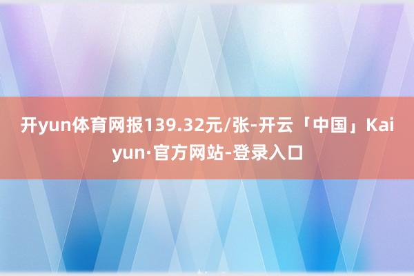 开yun体育网报139.32元/张-开云「中国」Kaiyun·官方网站-登录入口