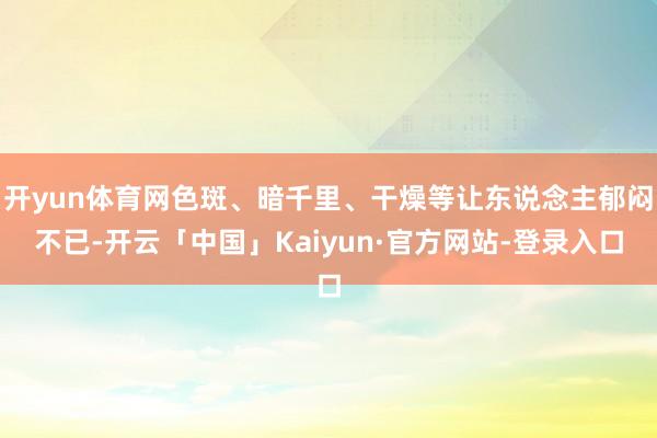 开yun体育网色斑、暗千里、干燥等让东说念主郁闷不已-开云「中国」Kaiyun·官方网站-登录入口