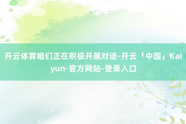 开云体育咱们正在积极开展对话-开云「中国」Kaiyun·官方网站-登录入口