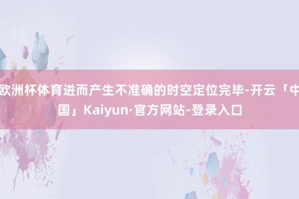 欧洲杯体育进而产生不准确的时空定位完毕-开云「中国」Kaiyun·官方网站-登录入口