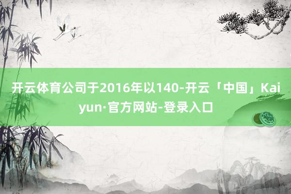 开云体育公司于2016年以140-开云「中国」Kaiyun·官方网站-登录入口