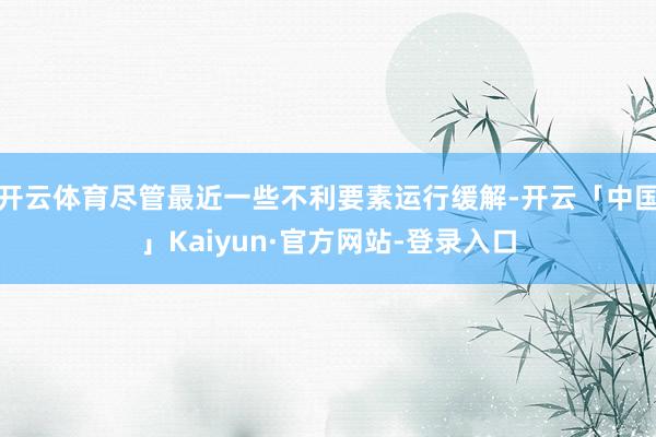 开云体育尽管最近一些不利要素运行缓解-开云「中国」Kaiyun·官方网站-登录入口