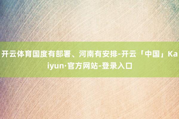 开云体育国度有部署、河南有安排-开云「中国」Kaiyun·官方网站-登录入口