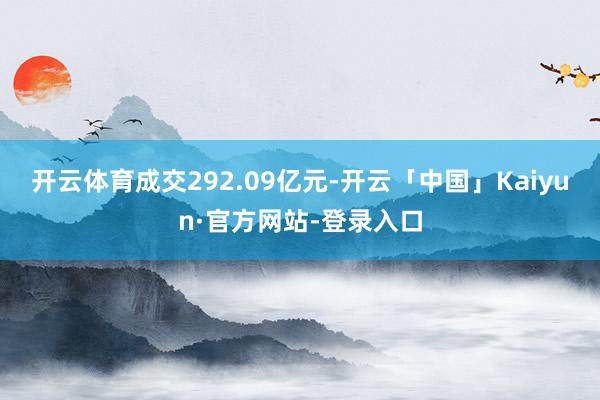 开云体育成交292.09亿元-开云「中国」Kaiyun·官方网站-登录入口