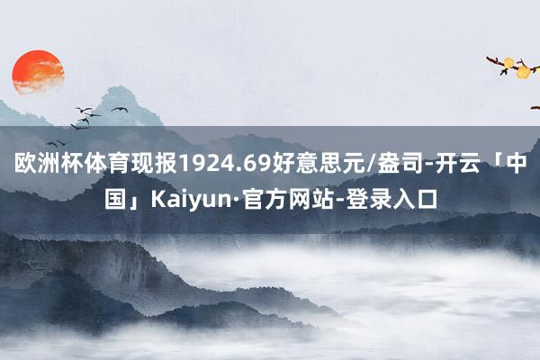欧洲杯体育现报1924.69好意思元/盎司-开云「中国」Kaiyun·官方网站-登录入口