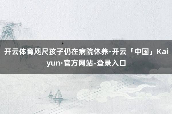开云体育咫尺孩子仍在病院休养-开云「中国」Kaiyun·官方网站-登录入口