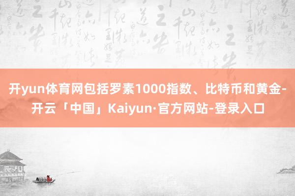 开yun体育网包括罗素1000指数、比特币和黄金-开云「中国」Kaiyun·官方网站-登录入口