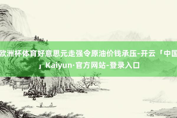 欧洲杯体育好意思元走强令原油价钱承压-开云「中国」Kaiyun·官方网站-登录入口