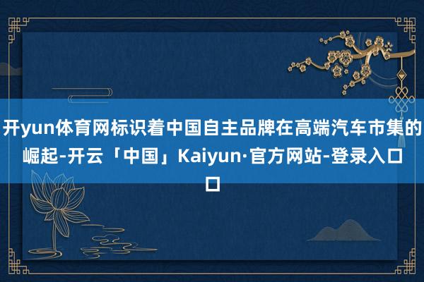 开yun体育网标识着中国自主品牌在高端汽车市集的崛起-开云「中国」Kaiyun·官方网站-登录入口