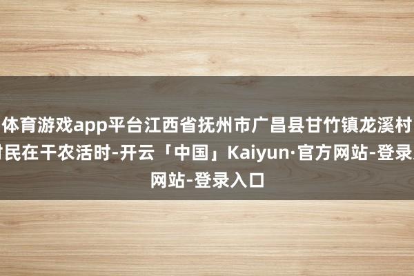 体育游戏app平台江西省抚州市广昌县甘竹镇龙溪村的村民在干农活时-开云「中国」Kaiyun·官方网站-登录入口