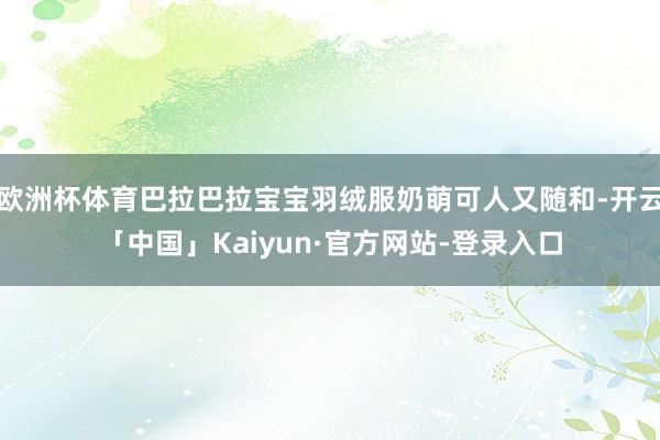 欧洲杯体育巴拉巴拉宝宝羽绒服奶萌可人又随和-开云「中国」Kaiyun·官方网站-登录入口