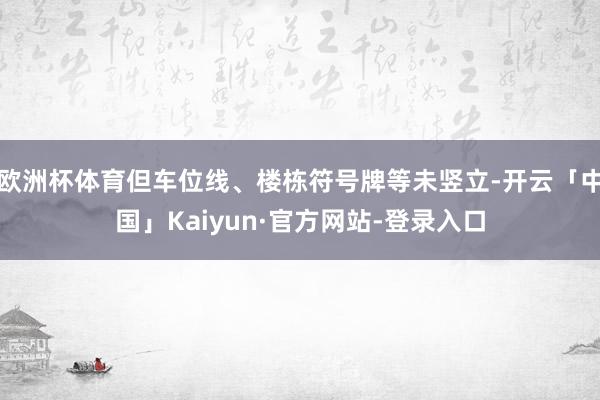 欧洲杯体育但车位线、楼栋符号牌等未竖立-开云「中国」Kaiyun·官方网站-登录入口