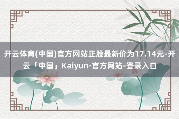 开云体育(中国)官方网站正股最新价为17.14元-开云「中国」Kaiyun·官方网站-登录入口