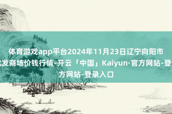 体育游戏app平台2024年11月23日辽宁向阳市果菜批发商场价钱行情-开云「中国」Kaiyun·官方网站-登录入口