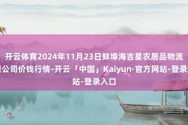 开云体育2024年11月23日蚌埠海吉星农居品物流有限公司价钱行情-开云「中国」Kaiyun·官方网站-登录入口