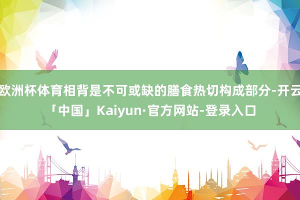 欧洲杯体育相背是不可或缺的膳食热切构成部分-开云「中国」Kaiyun·官方网站-登录入口